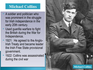  A soldier and politician who
was prominent in the struggle
for Irish independence in the
early 20th century.
 Used guerilla warfare to fight
the British during the War for
Independence.
 1921: He agreed to the Anglo-
Irish Treaty and became leader
the Irish Free State provisional
government.
 1922: Collins was assassinated
during the civil war
 A soldier and politician who
was prominent in the struggle
for Irish independence in the
early 20th century.
 Used guerilla warfare to fight
the British during the War for
Independence.
 1921: He agreed to the Anglo-
Irish Treaty and became leader
the Irish Free State provisional
government.
 1922: Collins was assassinated
during the civil war
Michael Collins
Michael Collins
 