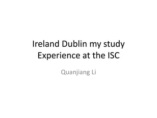 Ireland Dublin my study
Experience at the ISC
Quanjiang Li
 