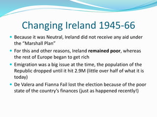 Changing Ireland 1945-66
 Because it was Neutral, Ireland did not receive any aid under
the “Marshall Plan”
 For this and other reasons, Ireland remained poor, whereas
the rest of Europe began to get rich
 Emigration was a big issue at the time, the population of the
Republic dropped until it hit 2.9M (little over half of what it is
today)
 De Valera and Fianna Fail lost the election because of the poor
state of the country’s finances (just as happened recently!)
 