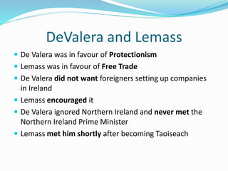 DeValera and Lemass
 De Valera was in favour of Protectionism
 Lemass was in favour of Free Trade
 De Valera did not want foreigners setting up companies
in Ireland
 Lemass encouraged it
 De Valera ignored Northern Ireland and never met the
Northern Ireland Prime Minister
 Lemass met him shortly after becoming Taoiseach
 