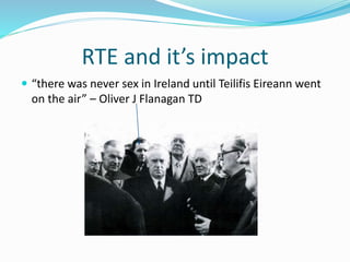 RTE and it’s impact
 “there was never sex in Ireland until Teilifis Eireann went
on the air” – Oliver J Flanagan TD
 