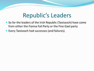 Republic’s Leaders
 So far the leaders of the Irish Republic (Taoiseach) have come
from either the Fianna Fail Party or the Fine Gael party
 Every Taoiseach had successes (and failures).
 