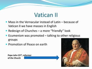 Vatican II
 Mass in the Vernacular instead of Latin – because of
Vatican II we have masses in English
 Redesign of Churches – a more “friendly” look
 Ecumenism was promoted – talking to other religious
groups
 Promotion of Peace on earth
Pope John 23rd, reformer
of the Church
 