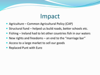 Impact
 Agriculture – Common Agricultural Policy (CAP)
 Structural fund – helped us build roads, better schools etc.
 Fishing – Ireland had to let other countries fish in our waters
 New rights and freedoms – an end to the “marriage bar”
 Access to a large market to sell our goods
 Replaced Punt with Euro
 