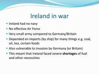 Ireland in war
 Ireland had no navy
 No effective Air Force
 Very small army compared to Germany/Britain
 Depended on imports (by ship) for many things e.g. coal,
oil, tea, certain foods
 Also vulnerable to invasion by Germany (or Britain)
 This meant that Ireland faced severe shortages of fuel
and other necessities
 
