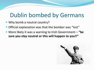 Dublin bombed by Germans
 Why bomb a neutral country?
 Official explanation was that the bomber was “lost”
 More likely it was a warning to Irish Government – “be
sure you stay neutral or this will happen to you!!”
 