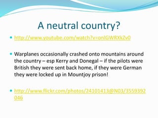 A neutral country?
 http://www.youtube.com/watch?v=onlGWRXkZv0
 Warplanes occasionally crashed onto mountains around
the country – esp Kerry and Donegal – if the pilots were
British they were sent back home, if they were German
they were locked up in Mountjoy prison!
 http://www.flickr.com/photos/24101413@N03/3559392
046
 