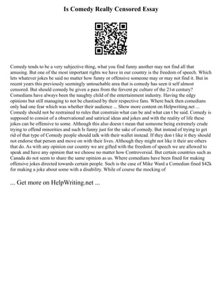 Is Comedy Really Censored Essay
Comedy tends to be a very subjective thing, what you find funny another may not find all that
amusing. But one of the most important rights we have in our country is the freedom of speech. Which
lets whatever jokes be said no matter how funny or offensive someone may or may not find it. But in
recent years this previously seemingly untouchable area that is comedy has seen it self almost
censored. But should comedy be given a pass from the fervent pc culture of the 21st century?
Comedians have always been the naughty child of the entertainment industry. Having the edgy
opinions but still managing to not be chastised by their respective fans. Where back then comedians
only had one fear which was whether their audience ... Show more content on Helpwriting.net ...
Comedy should not be restrained to rules that constrain what can be and what can t be said. Comedy is
supposed to consist of a observational and satirical ideas and jokes and with the reality of life these
jokes can be offensive to some. Although this also doesn t mean that someone being extremely crude
trying to offend minorities and such Is funny just for the sake of comedy. But instead of trying to get
rid of that type of Comedy people should talk with their wallet instead. If they don t like it they should
not endorse that person and move on with their lives. Although they might not like it their are others
that do. As with any opinion our country we are gifted with the freedom of speech we are allowed to
speak and have any opinion that we choose no matter how Controversial. But certain countries such as
Canada do not seem to share the same opinion as us. Where comedians have been fined for making
offensive jokes directed towards certain people. Such is the case of Mike Ward a Comedian fined $42k
for making a joke about some with a disability. While of course the mocking of
... Get more on HelpWriting.net ...
 