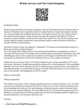 British Airways And The United Kingdom
INTRODUCTION:
British Airways plc (BA) is the banner transporter carrier of the United Kingdom. BA home office is
situated in Waterside near its significant center at London Heathrow Airport and in light of armada
size, universal flights and worldwide destinations is the biggest carrier in the UK. Its other center is
the London Gatwick Airport. English Airways has ended all straight abroad flights from UK air
terminals except for Heathrow, Gatwick and London City Airport. BA s UK travelers starting at non
London airplane terminals would need to unite through London or make utilization of distinctive
aircrafts with direct administrations.
The British Airways Group was shaped on 1 September 1974 because of nationalization because of ...
Show more content on Helpwriting.net ...
On 12 November 2009, British Airways set up that it had touched base at a preparatory consent to
converge with Iberia aircraft. The merger between British Airways and Iberia would achieve the world
s third biggest carrier as far as yearly income and the second biggest aircraft bunch in Europe. The
assentation was affirmed on 8 April 2010, and before the year s over ought to be finished.
English Airways in no time hold a 13.5% stake in Iberia however will get ownership of 55% of new
joint group, with Iberia s shareholders getting the enduring 45% of the organization. The consolidated
substance will work 419 air ship, pass on up to 62 million travelers yearly and serve somewhat more
than 200 destinations. It is normal that the merger will make 400 million Euros of reserve funds every
year for the aircrafts. The Headquarters will be in London
PESTLE ANALYSIS:
Political components
This alludes to the impact of laws, charges and political choices in transit a business is run. As of this
current year the political environment in the UK was shaky in view of the coalition government and
the real spending slices that are to be made keeping in mind the end goal to make investment funds
and lessen on the national obligation. This may influence BA in a way that the arranged extension of
Heathrow air terminal which would have gotten more income with expanded number of flights won t
not proceed because of the monetary allowance cuts.
European
... Get more on HelpWriting.net ...
 
