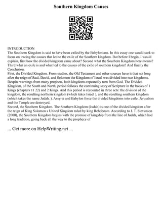 Southern Kingdom Causes
INTRODUCTION
The Southern Kingdom is said to have been exiled by the Babylonians. In this essay one would seek to
focus on tracing the causes that led to the exile of the Southern kingdom. But before I begin, I would
explain, first how the divided kingdom came about? Second what the Southern Kingdom here means?
Third what an exile is and what led to the causes of the exile of southern kingdom? And finally the
Conclusion.
First, the Divided Kingdom. From studies, the Old Testament and other sources have it that not long
after the reign of Saul, David, and Solomon the Kingdom of Israel was divided into two kingdoms.
Despite warnings from many prophets, both kingdoms repeatedly turn from God. The Divided
Kingdom, of the South and North, period follows the continuing story of Scripture in the books of 1
Kings (chapters 11 22) and 2 Kings. And this period is recounted in three acts: the division of the
kingdom, the resulting northern kingdom (which takes Israel ), and the resulting southern kingdom
(which takes the name Judah. ). Assyria and Babylon force the divided kingdoms into exile. Jerusalem
and the Temple are destroyed.
Second, the Southern Kingdom. The Southern Kingdom (Judah) is one of the divided kingdom after
the reign of King Solomon s United Kingdom ruled by king Rehoboam. According to J. T. Stevenson
(2000), the Southern Kingdom begins with the promise of kingship from the line of Judah, which had
a long tradition, going back all the way to the prophecy of
... Get more on HelpWriting.net ...
 