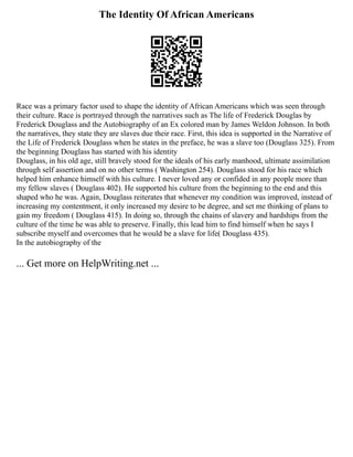 The Identity Of African Americans
Race was a primary factor used to shape the identity of African Americans which was seen through
their culture. Race is portrayed through the narratives such as The life of Frederick Douglas by
Frederick Douglass and the Autobiography of an Ex colored man by James Weldon Johnson. In both
the narratives, they state they are slaves due their race. First, this idea is supported in the Narrative of
the Life of Frederick Douglass when he states in the preface, he was a slave too (Douglass 325). From
the beginning Douglass has started with his identity
Douglass, in his old age, still bravely stood for the ideals of his early manhood, ultimate assimilation
through self assertion and on no other terms ( Washington 254). Douglass stood for his race which
helped him enhance himself with his culture. I never loved any or confided in any people more than
my fellow slaves ( Douglass 402). He supported his culture from the beginning to the end and this
shaped who he was. Again, Douglass reiterates that whenever my condition was improved, instead of
increasing my contentment, it only increased my desire to be degree, and set me thinking of plans to
gain my freedom ( Douglass 415). In doing so, through the chains of slavery and hardships from the
culture of the time he was able to preserve. Finally, this lead him to find himself when he says I
subscribe myself and overcomes that he would be a slave for life( Douglass 435).
In the autobiography of the
... Get more on HelpWriting.net ...
 