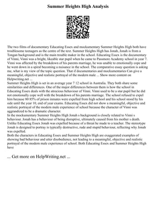 Summer Heights High Analysis
The two films of documentary Educating Essex and mockumentary Summer Heights High both have
troublesome teenagers as the centre of the text. Summer Heights High has Jonah, Jonah is from a
Tongan background and is the main trouble maker in the school. Educating Essex is the documentary
of Vinni, Vinni was a bright, likeable star pupil when he came to Passmore Academy school in year 7.
Vinni was affected by the breakdown of his parents marriage, he was unable to emotionally cope and
he went down in a spiral becoming a nuisance in the school. The comparative essay question is asking
me, what is my view of the topic question. That if documentaries and mockumentaries Can give a
meaningful, objective and realistic portrayal of the modern male ... Show more content on
Helpwriting.net ...
Summer Heights High is set in an average year 7 12 school in Australia. They both share some
similarities and differences. One of the major differences between them is how the school in
Educating Essex deals with the atrocious behaviour of Vinni. Vinni used to be a star pupil but he did
not emotionally cope well with the breakdown of his parents marriage. The school refused to expel
him because 80 85% of prison inmates were expelled from high school and his school stood by his
side until the year 10, end of year exams. Educating Essex did not show a meaningful, objective and
realistic portrayal of the modern male experience of school because the character of Vinni was
aggrandized to be a dramatic character.
In the mockumentary Summer Heights High Jonah s background is closely related to Vinni s
behaviour. Jonah has a behaviour of being disruptive, ultimately caused from his mother s death.
Unlike Educating Essex Jonah was expelled because of a threat he made to a teacher. The stereotype
Jonah is designed to portray is typically destructive, rude and stupid behaviour, reflecting why Jonah
was expelled.
Both the characters in Educating Essex and Summer Heights High are exaggerated examples of
showing bad behaviour and utter disobedience, not leading to a meaningful, objective and realistic
portrayal of the modern male experience of school. Both Educating Essex and Summer Heights High
have
... Get more on HelpWriting.net ...
 