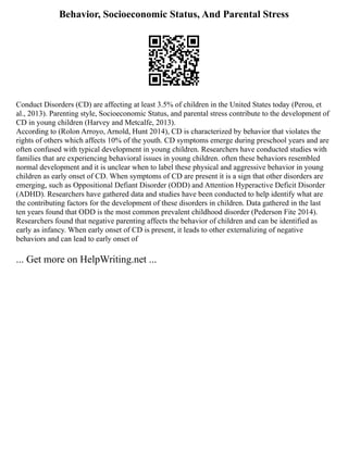 Behavior, Socioeconomic Status, And Parental Stress
Conduct Disorders (CD) are affecting at least 3.5% of children in the United States today (Perou, et
al., 2013). Parenting style, Socioeconomic Status, and parental stress contribute to the development of
CD in young children (Harvey and Metcalfe, 2013).
According to (Rolon Arroyo, Arnold, Hunt 2014), CD is characterized by behavior that violates the
rights of others which affects 10% of the youth. CD symptoms emerge during preschool years and are
often confused with typical development in young children. Researchers have conducted studies with
families that are experiencing behavioral issues in young children. often these behaviors resembled
normal development and it is unclear when to label these physical and aggressive behavior in young
children as early onset of CD. When symptoms of CD are present it is a sign that other disorders are
emerging, such as Oppositional Defiant Disorder (ODD) and Attention Hyperactive Deficit Disorder
(ADHD). Researchers have gathered data and studies have been conducted to help identify what are
the contributing factors for the development of these disorders in children. Data gathered in the last
ten years found that ODD is the most common prevalent childhood disorder (Pederson Fite 2014).
Researchers found that negative parenting affects the behavior of children and can be identified as
early as infancy. When early onset of CD is present, it leads to other externalizing of negative
behaviors and can lead to early onset of
... Get more on HelpWriting.net ...
 