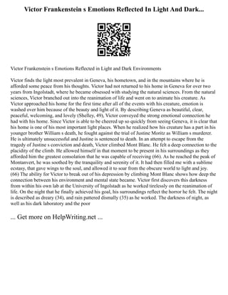 Victor Frankenstein s Emotions Reflected In Light And Dark...
Victor Frankenstein s Emotions Reflected in Light and Dark Environments
Victor finds the light most prevalent in Geneva, his hometown, and in the mountains where he is
afforded some peace from his thoughts. Victor had not returned to his home in Geneva for over two
years from Ingolstadt, where he became obsessed with studying the natural sciences. From the natural
sciences, Victor branched out into the reanimation of life and went on to animate his creature. As
Victor approached his home for the first time after all of the events with his creature, emotion is
washed over him because of the beauty and light of it. By describing Geneva as beautiful, clear,
peaceful, welcoming, and lovely (Shelley, 49), Victor conveyed the strong emotional connection he
had with his home. Since Victor is able to be cheered up so quickly from seeing Geneva, it is clear that
his home is one of his most important light places. When he realized how his creature has a part in his
younger brother William s death, he fought against the trial of Justine Moritz as William s murderer.
He is ultimately unsuccessful and Justine is sentenced to death. In an attempt to escape from the
tragedy of Justine s conviction and death, Victor climbed Mont Blanc. He felt a deep connection to the
placidity of the climb. He allowed himself in that moment to be present in his surroundings as they
afforded him the greatest consolation that he was capable of receiving (66). As he reached the peak of
Montanvert, he was soothed by the tranquility and serenity of it. It had then filled me with a sublime
ecstasy, that gave wings to the soul, and allowed it to soar from the obscure world to light and joy.
(66) The ability for Victor to break out of his depression by climbing Mont Blanc shows how deep the
connection between his environment and mental state became. Victor first discovers this darkness
from within his own lab at the University of Ingolstadt as he worked tirelessly on the reanimation of
life. On the night that he finally achieved his goal, his surroundings reflect the horror he felt. The night
is described as dreary (34), and rain pattered dismally (35) as he worked. The darkness of night, as
well as his dark laboratory and the poor
... Get more on HelpWriting.net ...
 