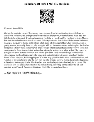 Summary Of How I Met My Husband
Extended Journal Edie
One of the most diverse, self discovering times in many lives is transitioning from childhood to
adulthood. For some, this change comes with ease and excitement, while for others it can be a time
filled with bewilderment, dread, and questions. For Edie in How I Met My Husband by Alice Munro,
her transformation into a woman is not easy. Edie experiences a time in life filled with confusion and
unease as she evolves from a child into an adult. Edie, a fifteen year old girl, has blossomed into a
young woman physically; however, she struggles with her immature actions and thoughts. She has her
first job as a family maid and caregiver. She no longer attends school because she believes she is not
smart enough. Being thrown into a serious first job can be a struggle to adapt to, but Edie enjoys her
new job and finds that she succeeds. Her actions prove that she is mature enough to handle the
struggles and burden of taking care of a house and caring for others, it shows a motherly instinct
inside of her. However, Edie dropping out of school may question if she made a mature decision and
whether or not she chose to take the easy way out of a struggle she was facing. Edie is also beginning
to become a woman physically. She describes how she has begun to see her body form curves. She
discusses how she checks herself out in the mirror stating, I stood up on the side of the tub and
admired myself naked, from three directions (220). She presents herself as a
... Get more on HelpWriting.net ...
 