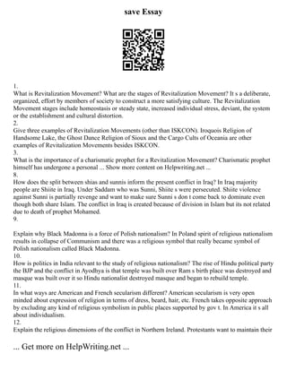 save Essay
1.
What is Revitalization Movement? What are the stages of Revitalization Movement? It s a deliberate,
organized, effort by members of society to construct a more satisfying culture. The Revitalization
Movement stages include homeostasis or steady state, increased individual stress, deviant, the system
or the establishment and cultural distortion.
2.
Give three examples of Revitalization Movements (other than ISKCON). Iroquois Religion of
Handsome Lake, the Ghost Dance Religion of Sioux and the Cargo Cults of Oceania are other
examples of Revitalization Movements besides ISKCON.
3.
What is the importance of a charismatic prophet for a Revitalization Movement? Charismatic prophet
himself has undergone a personal ... Show more content on Helpwriting.net ...
8.
How does the split between shias and sunnis inform the present conflict in Iraq? In Iraq majority
people are Shiite in Iraq. Under Saddam who was Sunni, Shiite s were persecuted. Shiite violence
against Sunni is partially revenge and want to make sure Sunni s don t come back to dominate even
though both share Islam. The conflict in Iraq is created because of division in Islam but its not related
due to death of prophet Mohamed.
9.
Explain why Black Madonna is a force of Polish nationalism? In Poland spirit of religious nationalism
results in collapse of Communism and there was a religious symbol that really became symbol of
Polish nationalism called Black Madonna.
10.
How is politics in India relevant to the study of religious nationalism? The rise of Hindu political party
the BJP and the conflict in Ayodhya is that temple was built over Ram s birth place was destroyed and
masque was built over it so Hindu nationalist destroyed masque and began to rebuild temple.
11.
In what ways are American and French secularism different? American secularism is very open
minded about expression of religion in terms of dress, beard, hair, etc. French takes opposite approach
by excluding any kind of religious symbolism in public places supported by gov t. In America it s all
about individualism.
12.
Explain the religious dimensions of the conflict in Northern Ireland. Protestants want to maintain their
... Get more on HelpWriting.net ...
 
