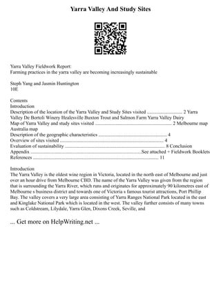 Yarra Valley And Study Sites
Yarra Valley Fieldwork Report:
Farming practices in the yarra valley are becoming increasingly sustainable
Steph Yang and Jasmin Huntington
10E
Contents
Introduction
Description of the location of the Yarra Valley and Study Sites visited ............................. 2 Yarra
Valley De Bortoli Winery Healesville Buxton Trout and Salmon Farm Yarra Valley Dairy
Map of Yarra Valley and study sites visited ............................................................... 2 Melbourne map
Australia map
Description of the geographic characteristics ........................................................ 4
Overview of sites visited ..................................................................................... 4
Evaluation of sustainability .................................................................................. 8 Conclusion
Appendix ...........................................................................................See attached + Fieldwork Booklets
References ....................................................................................................... 11
Introduction
The Yarra Valley is the oldest wine region in Victoria, located in the north east of Melbourne and just
over an hour drive from Melbourne CBD. The name of the Yarra Valley was given from the region
that is surrounding the Yarra River, which runs and originates for approximately 90 kilometres east of
Melbourne s business district and towards one of Victoria s famous tourist attractions, Port Phillip
Bay. The valley covers a very large area consisting of Yarra Ranges National Park located in the east
and Kinglake National Park which is located in the west. The valley further consists of many towns
such as Coldstream, Lilydale, Yarra Glen, Dixons Creek, Seville, and
... Get more on HelpWriting.net ...
 