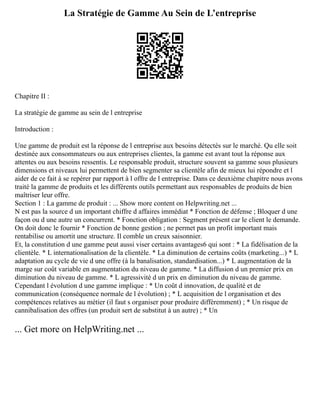 La Stratégie de Gamme Au Sein de L’entreprise
Chapitre II :
La stratégie de gamme au sein de l entreprise
Introduction :
Une gamme de produit est la réponse de l entreprise aux besoins détectés sur le marché. Qu elle soit
destinée aux consommateurs ou aux entreprises clientes, la gamme est avant tout la réponse aux
attentes ou aux besoins ressentis. Le responsable produit, structure souvent sa gamme sous plusieurs
dimensions et niveaux lui permettent de bien segmenter sa clientèle afin de mieux lui répondre et l
aider de ce fait à se repérer par rapport à l offre de l entreprise. Dans ce deuxième chapitre nous avons
traité la gamme de produits et les différents outils permettant aux responsables de produits de bien
maîtriser leur offre.
Section 1 : La gamme de produit : ... Show more content on Helpwriting.net ...
N est pas la source d un important chiffre d affaires immédiat * Fonction de défense ; Bloquer d une
façon ou d une autre un concurrent. * Fonction obligation : Segment présent car le client le demande.
On doit donc le fournir * Fonction de bonne gestion ; ne permet pas un profit important mais
rentabilise ou amortit une structure. Il comble un creux saisonnier.
Et, la constitution d une gamme peut aussi viser certains avantages6 qui sont : * La fidélisation de la
clientèle. * L internationalisation de la clientèle. * La diminution de certains coûts (marketing...) * L
adaptation au cycle de vie d une offre (à la banalisation, standardisation...) * L augmentation de la
marge sur coût variable en augmentation du niveau de gamme. * La diffusion d un premier prix en
diminution du niveau de gamme. * L agressivité d un prix en diminution du niveau de gamme.
Cependant l évolution d une gamme implique : * Un coût d innovation, de qualité et de
communication (conséquence normale de l évolution) ; * L acquisition de l organisation et des
compétences relatives au métier (il faut s organiser pour produire différemment) ; * Un risque de
cannibalisation des offres (un produit sert de substitut à un autre) ; * Un
... Get more on HelpWriting.net ...
 