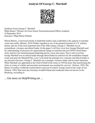 Analysis Of George C. Marshall
Synthesis Essay George C. Marshall
MSgt Shaun J. Weimer Air Force Senior Noncommissioned Officer Academy
10 September 2014
Instructor: MSgt Blaine Holland
Warren Bennis, a renowned scholar in leadership studies said, Leadership is the capacity to translate
vision into reality. (Bennis, 2014) Widely regarded as one of the greatest Generals in U.S. military
history and one of the most important men of the 20th century, George C. Marshall was an
extraordinary visionary and ethical leader. In this paper I will first, cover how George Marshall used
his understanding of pressures for organizational change to transform the post WWI United States
Army and how his transformational leadership put his vision into action. Next I will cover how
George Marshall was an ethical leader through ethical behavior and how his fair mindedness helped
create and enact the Marshall Plan. Last, I will relate the principle of a visionary and ethical leader to
my personal relevance. George C. Marshall was a strategic visionary leader and an astute statesman.
When Marshall was appointed as the Chief of Staff of the Army in 1939 he knew that transforming the
Army at a time of volatile and uncertain environment was essential for survival . (Nelson, 1993) The
flames of conflict worldwide seemed about to get out of control. Europe stood on the verge of war.
(Nelson, 1993) That same day Germany invaded Poland and conducted what was known as the
blitzkrieg. According to
... Get more on HelpWriting.net ...
 