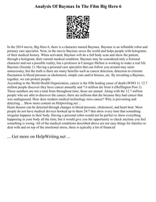 Analysis Of Baymax In The Film Big Hero 6
In the 2014 movie, Big Hero 6, there is a character named Baymax. Baymax is an inflatable robot and
primary care specialist. Now, in the movie Baymax saves the world and helps people with holograms
of their medical history. When activated, Baymax will do a full body scan and show the patient,
through a hologram, their current medical condition. Baymax may be considered only a fictional
character and not a possible reality, but a professor at Carnegie Mellon is working to make a real life
Baymax (Szondy 1). Having a personal care specialist that can follow you around may seem
unnecessary, but the truth is there are many benefits such as cancer detection, detection in extreme
fluctuation in blood pressure or cholesterol, simple cuts and/or bruises, etc. By inventing a Baymax,
together, we can protect people.
According to the World Health Organization, cancer is the fifth leading cause of death (WHO 1). 12.7
million people discover they have cancer annually and 7.6 million die from it (Huffington Post 1).
Those numbers are not a total from throughout time; those are annual. Along with the 12.7 million
people who are able to discover the cancer, there are millions that die because they had cancer that
was undiagnosed. How does modern medical technology miss cancer? Why is preventing and
detecting ... Show more content on Helpwriting.net ...
Heart disease can be detected through changes in blood pressure, cholesterol, and heart beat. Most
people do not have medical devices hooked up to them 24/7 that show every time that something
irregular happens in their body. Having a personal robot would not be perfect to show everything
happening in your body all the time, but it would give you the opportunity to check anytime you feel
something is wrong. All of the medical conditions described above are not easy things for families to
deal with and on top of the emotional stress, there is typically a lot of financial
... Get more on HelpWriting.net ...
 