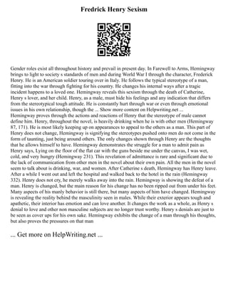 Fredrick Henry Sexism
Gender roles exist all throughout history and prevail in present day. In Farewell to Arms, Hemingway
brings to light to society s standards of men and during World War I through the character, Frederick
Henry. He is an American soldier touring over in Italy. He follows the typical stereotype of a man,
fitting into the war through fighting for his country. He changes his internal ways after a tragic
incident happens to a loved one. Hemingway reveals this sexism through the death of Catherine,
Henry s lover, and her child. Henry, as a male, must hide his feelings and any indication that differs
from the stereotypical tough attitude. He is constantly hurt through war or even through emotional
issues in his own relationship, though the ... Show more content on Helpwriting.net ...
Hemingway proves through the actions and reactions of Henry that the stereotype of male cannot
define him. Henry, throughout the novel, is heavily drinking when he is with other men (Hemingway
87, 171). He is most likely keeping up on appearances to appeal to the others as a man. This part of
Henry does not change, Hemingway is signifying the stereotypes pushed onto men do not come in the
form of taunting, just being around others. The only changes shown through Henry are the thoughts
that he allows himself to have. Hemingway demonstrates the struggle for a man to admit pain as
Henry says, Lying on the floor of the flat car with the guns beside me under the canvas, I was wet,
cold, and very hungry (Hemingway 231). This revelation of admittance is rare and significant due to
the lack of communication from other men in the novel about their own pain. All the men in the novel
seem to talk about is drinking, war, and women. After Catherine s death, Hemingway has Henry leave.
After a while I went out and left the hospital and walked back to the hotel in the rain (Hemingway
332). Henry does not cry, he merely walks away into the rain. Hemingway is showing the defeat of a
man. Henry is changed, but the main reason for his change has no been ripped out from under his feet.
Many aspects of his manly behavior is still there, but many aspects of him have changed. Hemingway
is revealing the reality behind the masculinity seen in males. While their exterior appears tough and
apathetic, their interior has emotion and can love another. It changes the work as a whole, as Henry s
denial to love and other non masculine subjects are no longer trust worthy. Henry s denials are just to
be seen as cover ups for his own sake. Hemingway exhibits the change of a man through his thoughts,
but also proves the pressures on that man
... Get more on HelpWriting.net ...
 