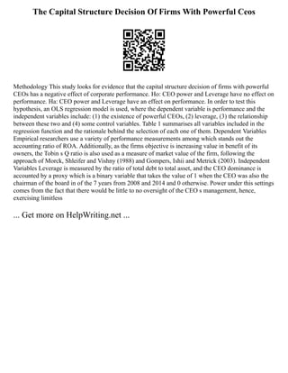 The Capital Structure Decision Of Firms With Powerful Ceos
Methodology This study looks for evidence that the capital structure decision of firms with powerful
CEOs has a negative effect of corporate performance. Ho: CEO power and Leverage have no effect on
performance. Ha: CEO power and Leverage have an effect on performance. In order to test this
hypothesis, an OLS regression model is used, where the dependent variable is performance and the
independent variables include: (1) the existence of powerful CEOs, (2) leverage, (3) the relationship
between these two and (4) some control variables. Table 1 summarises all variables included in the
regression function and the rationale behind the selection of each one of them. Dependent Variables
Empirical researchers use a variety of performance measurements among which stands out the
accounting ratio of ROA. Additionally, as the firms objective is increasing value in benefit of its
owners, the Tobin s Q ratio is also used as a measure of market value of the firm, following the
approach of Morck, Shleifer and Vishny (1988) and Gompers, Ishii and Metrick (2003). Independent
Variables Leverage is measured by the ratio of total debt to total asset, and the CEO dominance is
accounted by a proxy which is a binary variable that takes the value of 1 when the CEO was also the
chairman of the board in of the 7 years from 2008 and 2014 and 0 otherwise. Power under this settings
comes from the fact that there would be little to no oversight of the CEO s management, hence,
exercising limitless
... Get more on HelpWriting.net ...
 