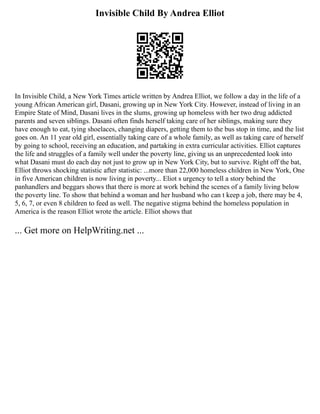 Invisible Child By Andrea Elliot
In Invisible Child, a New York Times article written by Andrea Elliot, we follow a day in the life of a
young African American girl, Dasani, growing up in New York City. However, instead of living in an
Empire State of Mind, Dasani lives in the slums, growing up homeless with her two drug addicted
parents and seven siblings. Dasani often finds herself taking care of her siblings, making sure they
have enough to eat, tying shoelaces, changing diapers, getting them to the bus stop in time, and the list
goes on. An 11 year old girl, essentially taking care of a whole family, as well as taking care of herself
by going to school, receiving an education, and partaking in extra curricular activities. Elliot captures
the life and struggles of a family well under the poverty line, giving us an unprecedented look into
what Dasani must do each day not just to grow up in New York City, but to survive. Right off the bat,
Elliot throws shocking statistic after statistic: ...more than 22,000 homeless children in New York, One
in five American children is now living in poverty... Eliot s urgency to tell a story behind the
panhandlers and beggars shows that there is more at work behind the scenes of a family living below
the poverty line. To show that behind a woman and her husband who can t keep a job, there may be 4,
5, 6, 7, or even 8 children to feed as well. The negative stigma behind the homeless population in
America is the reason Elliot wrote the article. Elliot shows that
... Get more on HelpWriting.net ...
 