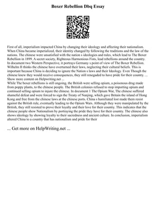 Boxer Rebellion Dbq Essay
First of all, imperialism impacted China by changing their ideology and affecting their nationalism.
When China became imperialized, their identity changed by following the traditions and the law of the
nations. The chinese were unsatisfied with the nation s ideologies and rules, which lead to The Boxer
Rebellion in 1899. A secret society, Righteous Harmonious Fists, lead rebellions around the country.
In document two Western Perspective, it portrays Germany s point of view of The Boxer Rebellion.
Wilhelm II thinks the chinese have overturned their laws, neglecting their cultural beliefs. This is
important because China is deciding to ignore the Nation s laws and their Ideology. Even Though the
chinese knew they would receive consequences, they still renegaded to have pride for their country. ...
Show more content on Helpwriting.net ...
While The boxer rebellions is still ongoing, the British were selling opium, a poisonous drug made
from poppy plants, to the chinese people. The British colonies refused to stop importing opium and
continued selling opium to injure the chinese. In document 1 The Opium War, The chinese suffered
shameful defeat and were forced to sign the Treaty of Nanjing, which gave Britain the island of Hong
Kong and free from the chinese laws at the chinese ports. China s humiliated lost made them resist
against the British rule, eventually leading to the Opium Wars. Although they were manipulated by the
British, they still resisted to prove their loyalty and their love for their country. This indicates that the
chinese people show Nationalism by portraying the pride they have for their country. The chinese also
shows ideology by showing loyalty to their sacredness and ancient culture. In conclusion, imperialism
altered China to a country that has nationalism and pride for their
... Get more on HelpWriting.net ...
 