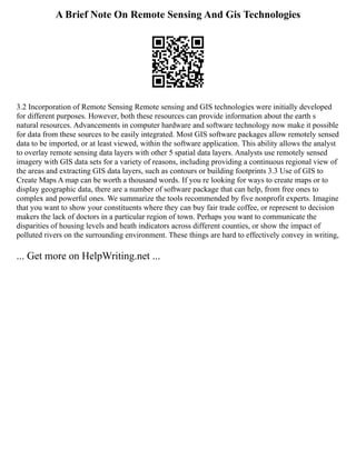 A Brief Note On Remote Sensing And Gis Technologies
3.2 Incorporation of Remote Sensing Remote sensing and GIS technologies were initially developed
for different purposes. However, both these resources can provide information about the earth s
natural resources. Advancements in computer hardware and software technology now make it possible
for data from these sources to be easily integrated. Most GIS software packages allow remotely sensed
data to be imported, or at least viewed, within the software application. This ability allows the analyst
to overlay remote sensing data layers with other 5 spatial data layers. Analysts use remotely sensed
imagery with GIS data sets for a variety of reasons, including providing a continuous regional view of
the areas and extracting GIS data layers, such as contours or building footprints 3.3 Use of GIS to
Create Maps A map can be worth a thousand words. If you re looking for ways to create maps or to
display geographic data, there are a number of software package that can help, from free ones to
complex and powerful ones. We summarize the tools recommended by five nonprofit experts. Imagine
that you want to show your constituents where they can buy fair trade coffee, or represent to decision
makers the lack of doctors in a particular region of town. Perhaps you want to communicate the
disparities of housing levels and heath indicators across different counties, or show the impact of
polluted rivers on the surrounding environment. These things are hard to effectively convey in writing,
... Get more on HelpWriting.net ...
 