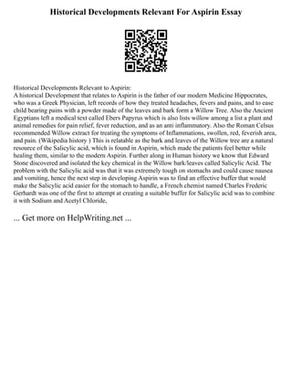 Historical Developments Relevant For Aspirin Essay
Historical Developments Relevant to Aspirin:
A historical Development that relates to Aspirin is the father of our modern Medicine Hippocrates,
who was a Greek Physician, left records of how they treated headaches, fevers and pains, and to ease
child bearing pains with a powder made of the leaves and bark form a Willow Tree. Also the Ancient
Egyptians left a medical text called Ebers Papyrus which is also lists willow among a list a plant and
animal remedies for pain relief, fever reduction, and as an anti inflammatory. Also the Roman Celsus
recommended Willow extract for treating the symptoms of Inflammations, swollen, red, feverish area,
and pain. (Wikipedia history ) This is relatable as the bark and leaves of the Willow tree are a natural
resource of the Salicylic acid, which is found in Aspirin, which made the patients feel better while
healing them, similar to the modern Aspirin. Further along in Human history we know that Edward
Stone discovered and isolated the key chemical in the Willow bark/leaves called Salicylic Acid. The
problem with the Salicylic acid was that it was extremely tough on stomachs and could cause nausea
and vomiting, hence the next step in developing Aspirin was to find an effective buffer that would
make the Salicylic acid easier for the stomach to handle, a French chemist named Charles Frederic
Gerhardt was one of the first to attempt at creating a suitable buffer for Salicylic acid was to combine
it with Sodium and Acetyl Chloride,
... Get more on HelpWriting.net ...
 