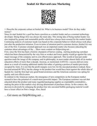 Sealed Air Harvard case Marketing
1. Describe the corporate culture at Sealed Air. What is its business model? How do they make
money?
Since its start Sealed Air s goal has been a position as a market leader and as a constant technology
developer. Doing things first was always the main idea. This strong idea of being market leader was
also inspired by greater and sustainable profits which have always been assured for the market leader.
Continuing analysis of customer needs was based on this corporate behavior which always took place
just after the production initiation. Even in terms of attention paid to customer desires ,Sealed Air was
one of the first. Customer oriented approach was an important matter also because educating the
customer about advantages of the ... Show more content on Helpwriting.net ...
First, since the firm has been a historic champion of barrier coating , starting producing a product
which has been characterized by the very firm as weaker and lower quality would go against the very
major message of the company and its cost effectiveness approach. This would at least put under
question mark the image of the company and its philosophy, at most render almost futile all its market
education efforts of more than a decade. Anyway, as mentioned, GAFCEL s success did not come
about as a result of creating additional market but rather of gaining a portion of market previously
occupied by Astro. It is not that the profit margins were low for the uncoated products (indeed, these
hovered around 60 70%), but the change in the product line would have been against the whole idea of
Sealed Air. And the firm had very good brand awareness and the American customer was opting for
quality and cost effectiveness.
In contrast to the American market, the emergence of new competitors on the European market
seemed to have the potential of a much more powerful impact. The European customer was not that
educated about the product and many regarded packaging supplies as expendable commodities ,
making the price in this market a key driving determinant of purchase choice. In this context, the
decision to diversify by enlarging the product line into uncoated bubble packaging material would
have a lesser effect on firm s image. Also, faced
... Get more on HelpWriting.net ...
 