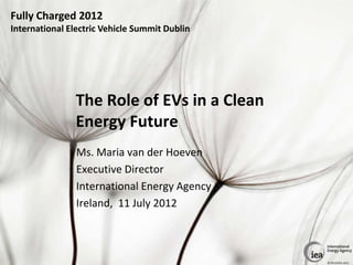 Fully Charged 2012
International Electric Vehicle Summit Dublin




               The Role of EVs in a Clean
               Energy Future
                Ms. Maria van der Hoeven
                Executive Director
                International Energy Agency
                Ireland, 11 July 2012



                                               © OECD/IEA 2012
 