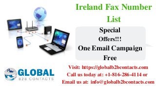 Ireland Fax Number
List
Visit: https://globalb2bcontacts.com
Call us today at: +1-816-286-4114 or 
Email us at: info@globalb2bcontacts.com
Special
Offers!!!
One Email Campaign
Free
 