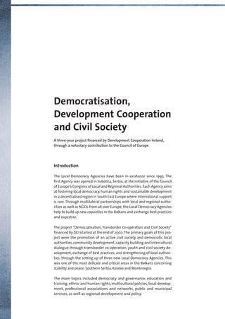 Democratisation,
Development Cooperation
and Civil Society
A three-year project financed by Development Cooperation Ireland,
through a voluntary contribution to the Council of Europe
Introduction
The Local Democracy Agencies have been in existence since 1993. The
first Agency was opened in Subotica, Serbia, at the initiative of the Council
of Europe’s Congress of Local and Regional Authorities. Each Agency aims
at fostering local democracy,human rights and sustainable development
in a decentralised region in South East Europe where international support
is rare. Through multilateral partnerships with local and regional autho-
rities as well as NGOs from all over Europe,the Local Democracy Agencies
help to build up new capacities in the Balkans and exchange best practices
and expertise.
The project ”Democratisation, Transborder Co-operation and Civil Society“
financed by DCI started at the end of 2002.The primary goals of this pro-
ject were the promotion of an active civil society and democratic local
authorities,community development,capacity building and intercultural
dialogue through transborder co-operation, youth and civil society de-
velopment, exchange of best practices, and strengthening of local authori-
ties, through the setting up of three new Local Democracy Agencies. This
was one of the most delicate and critical areas in the Balkans concerning
stability and peace: Southern Serbia, Kosovo and Montenegro.
The main topics included democracy and governance, education and
training, ethnic and human rights, multicultural policies, local develop-
ment, professional associations and networks, public and municipal
services, as well as regional development and policy.
Broschuere_Irland_Druck 11.01.2006 10:54 Uhr Seite 1
 