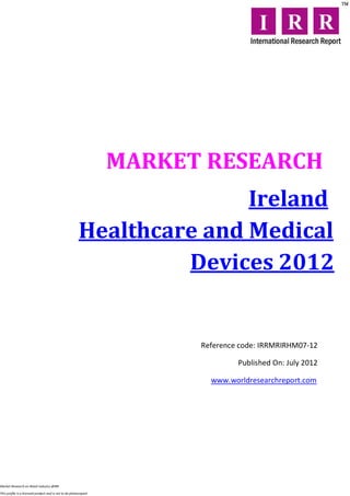 MARKET RESEARCH
                                                                       Ireland
                                                        Healthcare and Medical
                                                                 Devices 2012


                                                                        Reference code: IRRMRIRHM07-12

                                                                                 Published On: July 2012

                                                                          www.worldresearchreport.com




Market Research on Retail industry @IRR

This profile is a licensed product and is not to be photocopied
 