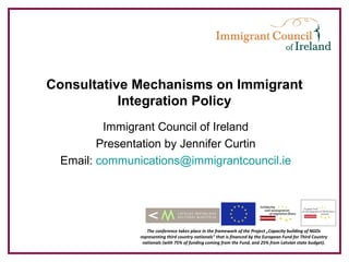 Consultative Mechanisms on Immigrant
           Integration Policy
         Immigrant Council of Ireland
        Presentation by Jennifer Curtin
 Email: communications@immigrantcouncil.ie




                  The conference takes place in the framework of the Project „Capacity building of NGOs
               representing third country nationals” that is financed by the European Fund for Third Country
                nationals (with 75% of funding coming from the Fund, and 25% from Latvian state budget).
 