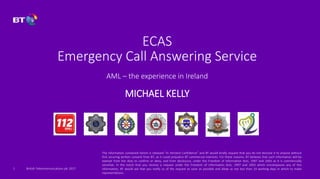 British Telecommunications plc 2017
ECAS
Emergency Call Answering Service
AML – the experience in Ireland
MICHAEL KELLY
1
The information contained herein is released “In Strictest Confidence” and BT would kindly request that you do not disclose it to anyone without
first securing written consent from BT, as it could prejudice BT commercial interests. For these reasons, BT believes that such information will be
exempt from the duty to confirm or deny, and from disclosure, under the Freedom of Information Acts, 1997 and 2003 as it is commercially
sensitive. In the event that you receive a request under the Freedom of Information Acts, 1997 and 2003 which encompasses any of this
information, BT would ask that you notify us of the request as soon as possible and allow us not less than 10 working days in which to make
representations.
 