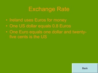 Exchange Rate Ireland uses Euros for money One US dollar equals 0.8 Euros One Euro equals one dollar and twenty-five cents is the US Back 