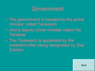 Government The government is headed by the prime minister called Taoiseach And a deputy prime minister called the Tánaiste The Taoiseach is appointed by the president after being designated by Dial Emirian Back 