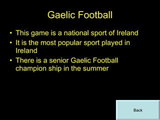 Gaelic Football This game is a national sport of Ireland It is the most popular sport played in Ireland There is a senior Gaelic Football champion ship in the summer Back 