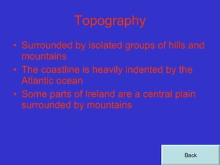 Topography Surrounded by isolated groups of hills and mountains  The coastline is heavily indented by the Atlantic ocean Some parts of Ireland are a central plain surrounded by mountains Back 