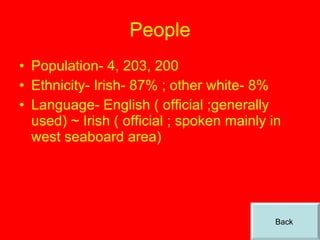 People Population- 4, 203, 200 Ethnicity- Irish- 87% ; other white- 8% Language- English ( official ;generally used) ~ Irish ( official ; spoken mainly in west seaboard area) Back  
