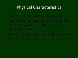Physical Characteristics
• Ireland is 70280 Square kilometers big.
• Ireland's main geographical features include
  low central plains surrounded by a ring of
  coastal mountains.
• The country of Ireland is generally shaped like
  a bowl
 