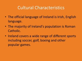 Cultural Characteristics
• The official language of Ireland is Irish, English
  language.
• The majority of Ireland's population is Roman
  Catholic.
• Ireland covers a wide range of different sports
  including soccer, golf, boxing and other
  popular games.
 