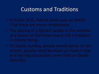 Customs and Traditions
• In honor of St. Patrick every year on March
  17th there are many celebrations.
• The placing of a lighted candle in the window
  of a house on Christmas eve is still a tradition
  in Ireland today.
• On Easter Sunday, people would dance on the
  streets, people went barefoot on Good Friday
  and herring processions were held on Easter
  Saturday.
 