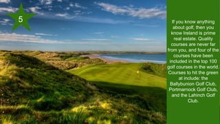 If you know anything
about golf, then you
know Ireland is prime
real estate. Quality
courses are never far
from you, and four of the
courses have been
included in the top 100
golf courses in the world.
Courses to hit the green
at include: the
Ballybunion Golf Club,
Portmarnock Golf Club,
and the Lahinch Golf
Club.
5
 