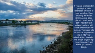 If you are interested in
getting the most
relaxation time out of
your vacation, then
cruising the River
Shannon is a good
place to start. You’ll
can’t help but feel
relaxed as time will
seem to flow with the
current. There are lots
of options so you can
slip it into your
schedule too. You elect
the length of your trip
(even for a day) and
where you want to
board.
 