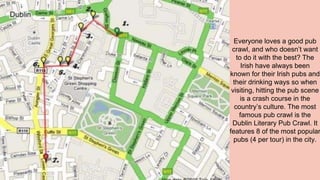 Everyone loves a good pub
crawl, and who doesn’t want
to do it with the best? The
Irish have always been
known for their Irish pubs and
their drinking ways so when
visiting, hitting the pub scene
is a crash course in the
country’s culture. The most
famous pub crawl is the
Dublin Literary Pub Crawl. It
features 8 of the most popular
pubs (4 per tour) in the city.
 