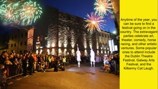 Anytime of the year, you
can be sure to find a
festival going on in the
country. The extravagant
parties celebrate art,
theater, comedy, horse
racing, and other artistic
ventures. Some popular
ones to attend include
the Dublin Theatre
Festival, Galway Arts
Festival, and the
Kilkenny Cat Laugh.
 