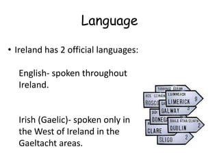 Language

• Ireland has 2 official languages:

  English- spoken throughout
  Ireland.


  Irish (Gaelic)- spoken only in
  the West of Ireland in the
  Gaeltacht areas.
 